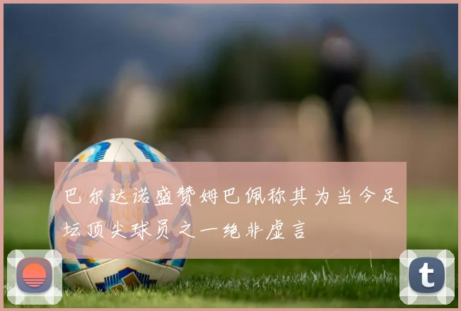 巴尔达诺盛赞姆巴佩称其为当今足坛顶尖球员之一绝非虚言