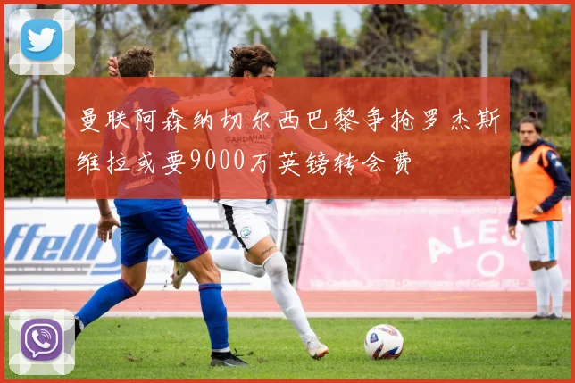 曼联阿森纳切尔西巴黎争抢罗杰斯维拉或要9000万英镑转会费