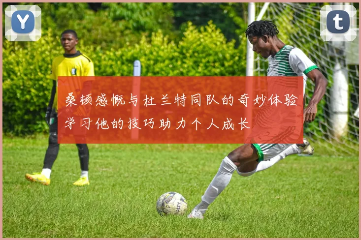 桑顿感慨与杜兰特同队的奇妙体验学习他的技巧助力个人成长