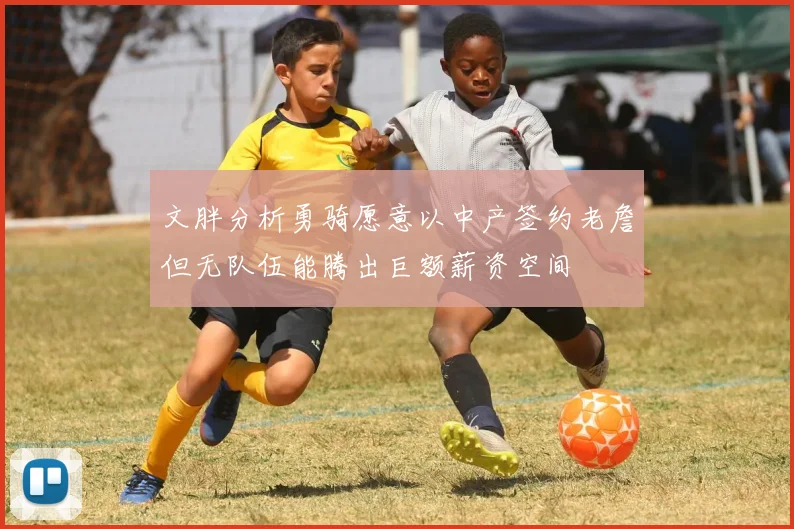 文胖分析勇骑愿意以中产签约老詹但无队伍能腾出巨额薪资空间