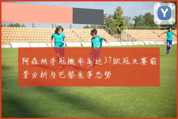 阿森纳夺冠概率高达37欧冠决赛前景分析与巴黎竞争态势
