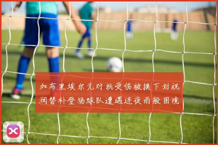 加布里埃尔无对抗受伤被换下刘祝润替补登场球队遭遇连夜雨般困境