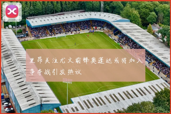 里昂关注尤文前锋奥蓬达或将加入争夺战引发热议