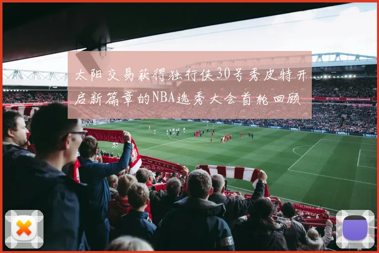 太阳交易获得独行侠30号秀皮特开启新篇章的NBA选秀大会首轮回顾