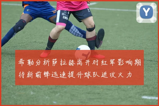 希勒分析萨拉赫离开对红军影响期待新前锋迅速提升球队进攻火力