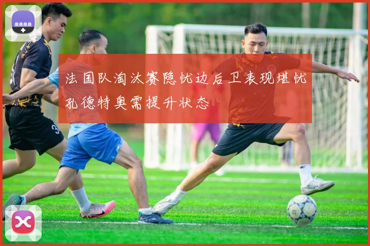 法国队淘汰赛隐忧边后卫表现堪忧孔德特奥需提升状态