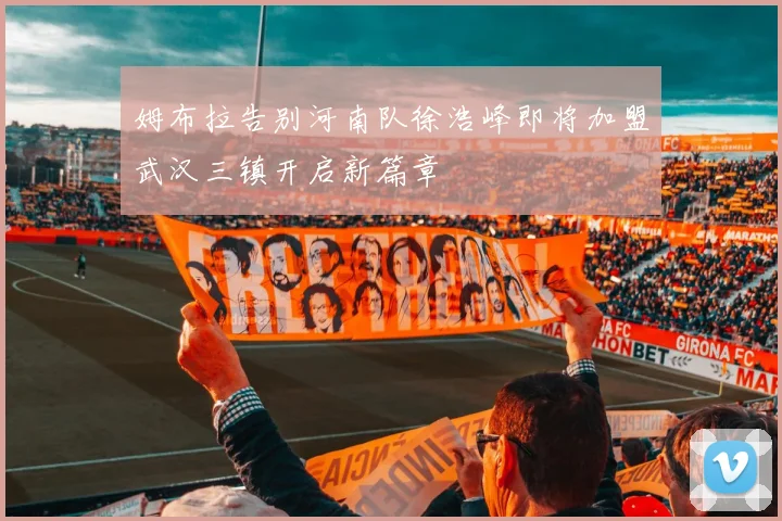 姆布拉告别河南队徐浩峰即将加盟武汉三镇开启新篇章