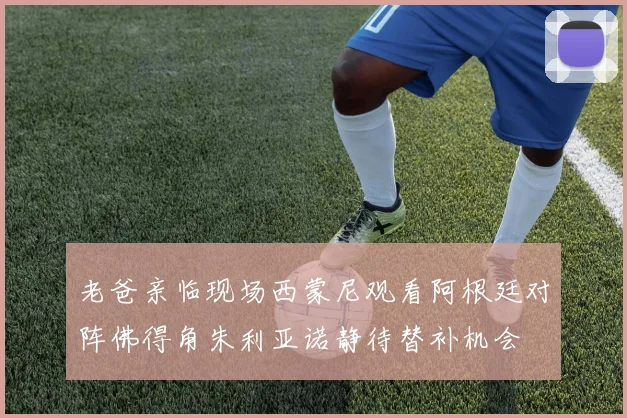 老爸亲临现场西蒙尼观看阿根廷对阵佛得角朱利亚诺静待替补机会