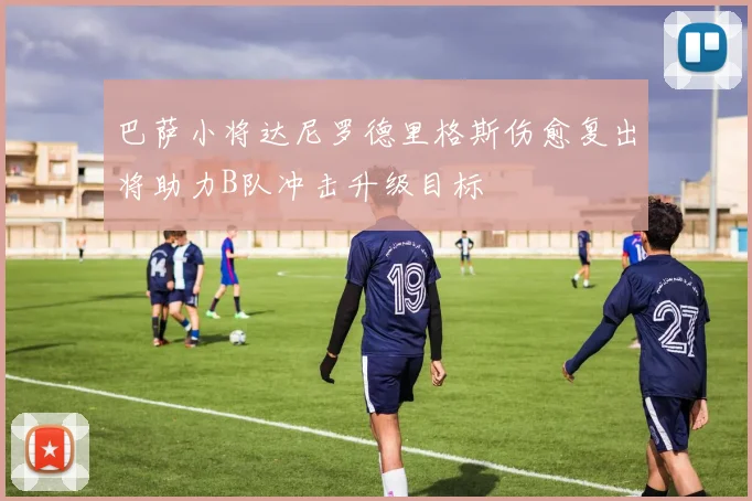 巴萨小将达尼罗德里格斯伤愈复出将助力B队冲击升级目标