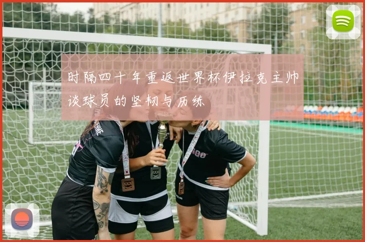 时隔四十年重返世界杯伊拉克主帅谈球员的坚韧与历练