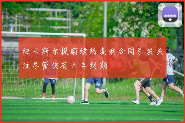纽卡斯尔提前续约麦利合同引发关注尽管仍有六年到期