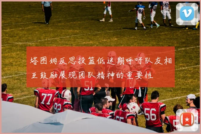 塔图姆反思投篮低迷期呼吁队友相互鼓励展现团队精神的重要性