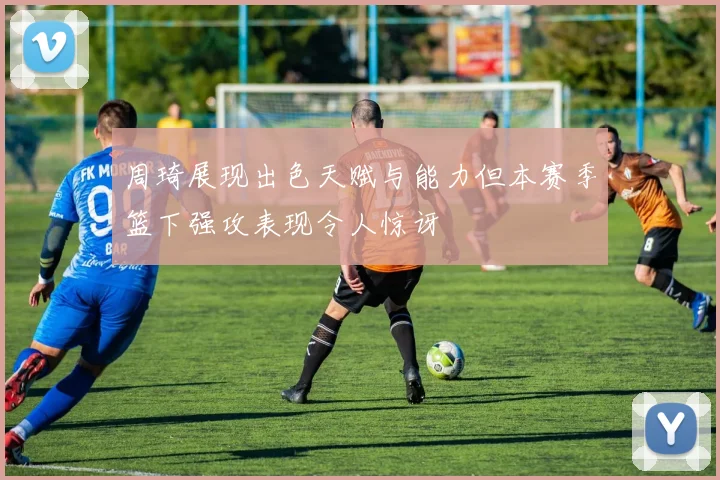 周琦展现出色天赋与能力但本赛季篮下强攻表现令人惊讶