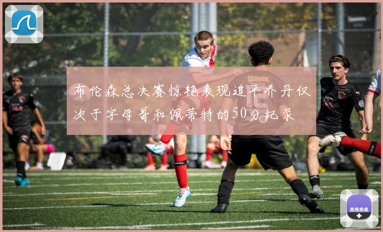 布伦森总决赛惊艳表现追平乔丹仅次于字母哥和佩蒂特的50分纪录