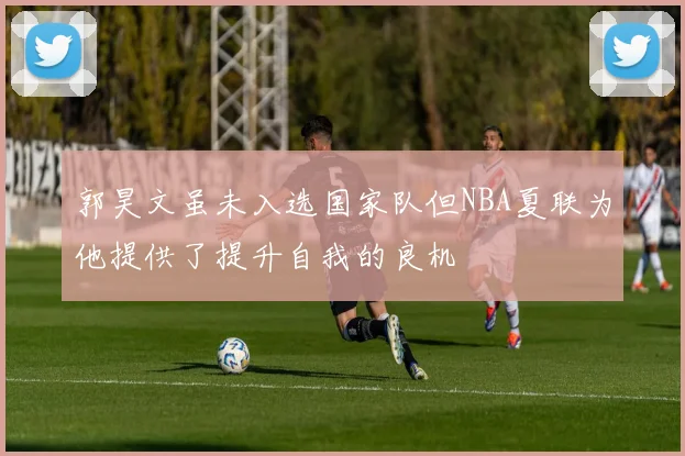 郭昊文虽未入选国家队但NBA夏联为他提供了提升自我的良机