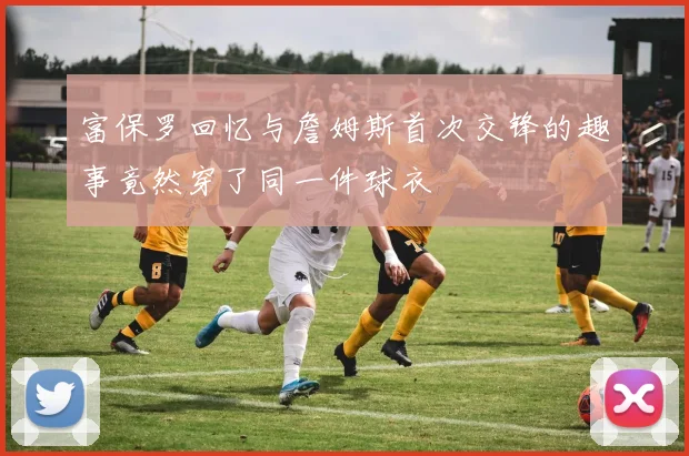 富保罗回忆与詹姆斯首次交锋的趣事竟然穿了同一件球衣